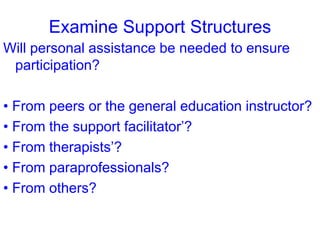 Examine Support Structures
Will personal assistance be needed to ensure
participation?
• From peers or the general education instructor?
• From the support facilitator’?
• From therapists’?
• From paraprofessionals?
• From others?
 