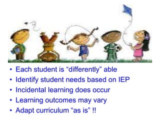 • Each student is “differently” able
• Identify student needs based on IEP
• Incidental learning does occur
• Learning outcomes may vary
• Adapt curriculum “as is” !!
 