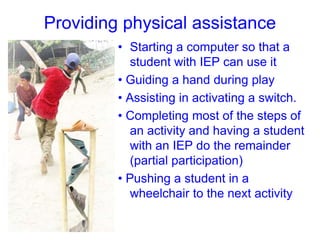 Providing physical assistance
• Starting a computer so that a
student with IEP can use it
• Guiding a hand during play
• Assisting in activating a switch.
• Completing most of the steps of
an activity and having a student
with an IEP do the remainder
(partial participation)
• Pushing a student in a
wheelchair to the next activity
 
