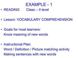 EXAMPLE - 1
• READING Class – II level
• Lesson: VOCABULARY COMPREHENSION
• Goals for most learners:
Know meaning of new words
• Instructional Plan:
Word / Definition / Picture matching activity
Making sentences with new words
 