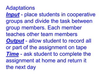 Adaptations
Input - place students in cooperative
groups and divide the task between
group members. Each member
teaches other team members
Output - allow student to record all
or part of the assignment on tape
Time - ask student to complete the
assignment at home and return it
the next day
 
