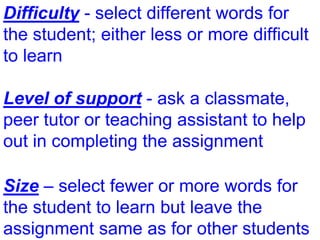 Difficulty - select different words for
the student; either less or more difficult
to learn
Level of support - ask a classmate,
peer tutor or teaching assistant to help
out in completing the assignment
Size – select fewer or more words for
the student to learn but leave the
assignment same as for other students
 
