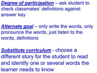 Degree of participation – ask student to
check classmates’ definitions against
answer key
Alternate goal – only write the words, only
pronounce the words, just listen to the
words, definitions
Substitute curriculum - choose a
different story for the student to read
and identify one or several words the
learner needs to know
 