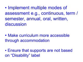 ▪ Implement multiple modes of
assessment e.g., continuous, term /
semester, annual, oral, written,
discussion
▪ Make curriculum more accessible
through accommodation
▪ Ensure that supports are not based
on “Disability” label
 