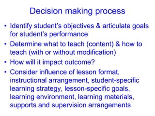 Decision making process
• Identify student’s objectives & articulate goals
for student’s performance
• Determine what to teach (content) & how to
teach (with or without modification)
• How will it impact outcome?
• Consider influence of lesson format,
instructional arrangement, student-specific
learning strategy, lesson-specific goals,
learning environment, learning materials,
supports and supervision arrangements
 