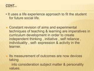 CONT…
• It uses a life experience approach to fit the student
for future social life.
 Constant revision of aims and experimental
techniques of teaching & learning are imperatives in
curriculum development in order to create
independent thinking , initiative , self reliance ,
individuality , self- expression & activity in the
learner.
 Its measurement of outcomes are now devices
taking
into consideration subject matter & personality
values.
 