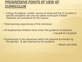 PROGRESSIVE POINTS OF VIEW OF
CURRICULUM
 Listing of subjects, syllabi, course of study and list of courses or
specific discipline can only be called curriculum if these
materials are actualized by the learner.
• Total learning experiences of the individual.
• All experiences children have under the guidance of teachers.
– Caswell & Campbell.
• Experiences in the classroom which are planned & enacted by
the teacher , & also learned by the students.
. – Marsh and Willis
 