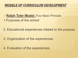 MODELS OF CURRICULUM DEVELOPMENT
 Ralph Tyler Model: Four Basic Principle
1.Purposes of the school
2. Educational experiences related to the purpose.
3. Organization of the experiences.
4. Evaluation of the experiences.
 