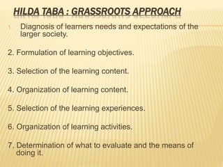 HILDA TABA : GRASSROOTS APPROACH
1. Diagnosis of learners needs and expectations of the
larger society.
2. Formulation of learning objectives.
3. Selection of the learning content.
4. Organization of learning content.
5. Selection of the learning experiences.
6. Organization of learning activities.
7. Determination of what to evaluate and the means of
doing it.
 