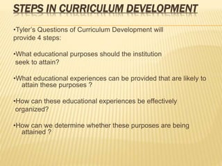 STEPS IN CURRICULUM DEVELOPMENT
•Tyler’s Questions of Curriculum Development will
provide 4 steps:
•What educational purposes should the institution
seek to attain?
•What educational experiences can be provided that are likely to
attain these purposes ?
•How can these educational experiences be effectively
organized?
•How can we determine whether these purposes are being
attained ?
 