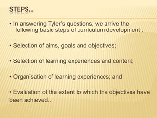 STEPS...
• In answering Tyler’s questions, we arrive the
following basic steps of curriculum development :
• Selection of aims, goals and objectives;
• Selection of learning experiences and content;
• Organisation of learning experiences; and
• Evaluation of the extent to which the objectives have
been achieved..
 