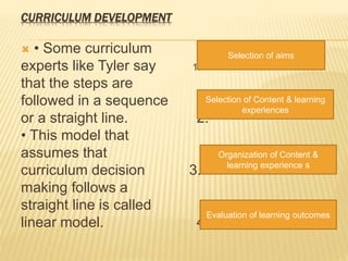 CURRICULUM DEVELOPMENT
 • Some curriculum
experts like Tyler say 1.
that the steps are
followed in a sequence
or a straight line. 2.
• This model that
assumes that
curriculum decision 3.
making follows a
straight line is called
linear model. 4.
Selection of aims
Selection of Content & learning
experiences
Organization of Content &
learning experience s
Evaluation of learning outcomes
 