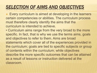 SELECTION OF AIMS AND OBJECTIVES
 Every curriculum is aimed at developing in the learners
certain competencies or abilities. The curriculum process
must therefore clearly identify the aims that the
curriculum is intended to achieve.
• Curriculum aims range from the very broad to the more
specific. In fact, that is why we use the terms aims, goals
and objectives to refer to them. Aims are broad
statements which cover all of the experiences provided in
the curriculum; goals are tied to specific subjects or group
of contents within the curriculum; while objectives
describe the more specific outcomes that can be attained
as a result of lessons or instruction delivered at the
classroom.
 
