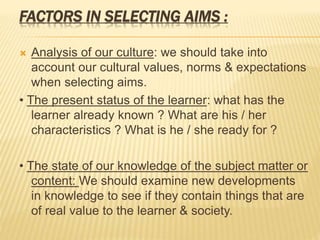 FACTORS IN SELECTING AIMS :
 Analysis of our culture: we should take into
account our cultural values, norms & expectations
when selecting aims.
• The present status of the learner: what has the
learner already known ? What are his / her
characteristics ? What is he / she ready for ?
• The state of our knowledge of the subject matter or
content: We should examine new developments
in knowledge to see if they contain things that are
of real value to the learner & society.
 