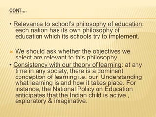 CONT….
• Relevance to school’s philosophy of education:
each nation has its own philosophy of
education which its schools try to implement.
 We should ask whether the objectives we
select are relevant to this philosophy.
• Consistency with our theory of learning: at any
time in any society, there is a dominant
conception of learning i.e. our Understanding
what learning is and how it takes place. For
instance, the National Policy on Education
anticipates that the Indian child is active ,
exploratory & imaginative.
 