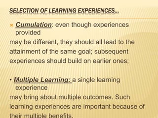 SELECTION OF LEARNING EXPERIENCES…
 Cumulation: even though experiences
provided
may be different, they should all lead to the
attainment of the same goal; subsequent
experiences should build on earlier ones;
• Multiple Learning: a single learning
experience
may bring about multiple outcomes. Such
learning experiences are important because of
 