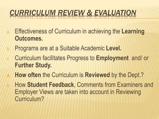 CURRICULUM REVIEW & EVALUATION
a. Effectiveness of Curriculum in achieving the Learning
Outcomes.
b. Programs are at a Suitable Academic Level.
c. Curriculum facilitates Progress to Employment and/ or
Further Study.
d. How often the Curriculum is Reviewed by the Dept.?
e. How Student Feedback, Comments from Examiners and
Employer Views are taken into account in Reviewing
Curriculum?
 