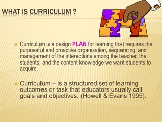 WHAT IS CURRICULUM ?
 Curriculum is a design PLAN for learning that requires the
purposeful and proactive organization, sequencing, and
management of the interactions among the teacher, the
students, and the content knowledge we want students to
acquire.
 Curriculum – is a structured set of learning
outcomes or task that educators usually call
goals and objectives. (Howell & Evans 1995).
 