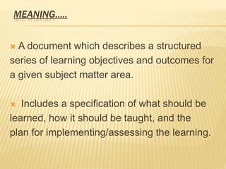MEANING…..
 A document which describes a structured
series of learning objectives and outcomes for
a given subject matter area.
 Includes a specification of what should be
learned, how it should be taught, and the
plan for implementing/assessing the learning.
 