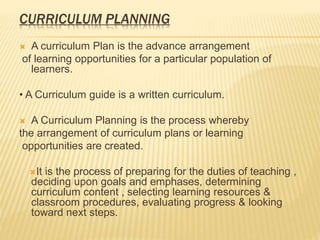 CURRICULUM PLANNING
 A curriculum Plan is the advance arrangement
of learning opportunities for a particular population of
learners.
• A Curriculum guide is a written curriculum.
 A Curriculum Planning is the process whereby
the arrangement of curriculum plans or learning
opportunities are created.
It is the process of preparing for the duties of teaching ,
deciding upon goals and emphases, determining
curriculum content , selecting learning resources &
classroom procedures, evaluating progress & looking
toward next steps.
 