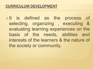 CURRICULUM DEVELOPMENT
 It is defined as the process of
selecting, organizing , executing &
evaluating learning experiences on the
basis of the needs, abilities and
interests of the learners & the nature of
the society or community.
 