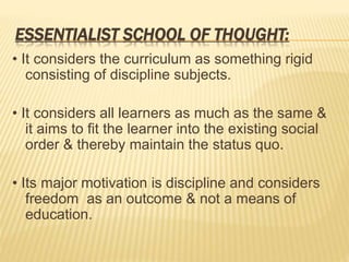 ESSENTIALIST SCHOOL OF THOUGHT:
• It considers the curriculum as something rigid
consisting of discipline subjects.
• It considers all learners as much as the same &
it aims to fit the learner into the existing social
order & thereby maintain the status quo.
• Its major motivation is discipline and considers
freedom as an outcome & not a means of
education.
 