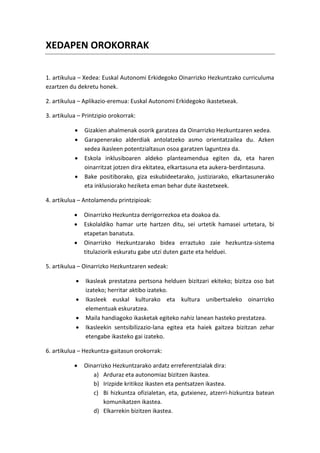 XEDAPEN OROKORRAK

1. artikulua – Xedea: Euskal Autonomi Erkidegoko Oinarrizko Hezkuntzako curriculuma
ezartzen du dekretu honek.

2. artikulua – Aplikazio-eremua: Euskal Autonomi Erkidegoko ikastetxeak.

3. artikulua – Printzipio orokorrak:

               Gizakien ahalmenak osorik garatzea da Oinarrizko Hezkuntzaren xedea.
               Garapenerako alderdiak antolatzeko asmo orientatzailea du. Azken
                xedea ikasleen potentzialtasun osoa garatzen laguntzea da.
               Eskola inklusiboaren aldeko planteamendua egiten da, eta haren
                oinarritzat jotzen dira ekitatea, elkartasuna eta aukera-berdintasuna.
               Bake positiborako, giza eskubideetarako, justiziarako, elkartasunerako
                eta inklusiorako heziketa eman behar dute ikastetxeek.

4. artikulua – Antolamendu printzipioak:

               Oinarrizko Hezkuntza derrigorrezkoa eta doakoa da.
               Eskolaldiko hamar urte hartzen ditu, sei urtetik hamasei urtetara, bi
                etapetan banatuta.
               Oinarrizko Hezkuntzarako bidea erraztuko zaie hezkuntza-sistema
                titulaziorik eskuratu gabe utzi duten gazte eta helduei.

5. artikulua – Oinarrizko Hezkuntzaren xedeak:

               Ikasleak prestatzea pertsona helduen bizitzari ekiteko; bizitza oso bat
                izateko; herritar aktibo izateko.
               Ikasleek euskal kulturako eta kultura unibertsaleko oinarrizko
                elementuak eskuratzea.
               Maila handiagoko ikasketak egiteko nahiz lanean hasteko prestatzea.
               Ikasleekin sentsibilizazio-lana egitea eta haiek gaitzea bizitzan zehar
                etengabe ikasteko gai izateko.

6. artikulua – Hezkuntza-gaitasun orokorrak:

               Oinarrizko Hezkuntzarako ardatz erreferentzialak dira:
                   a) Arduraz eta autonomiaz bizitzen ikastea.
                   b) Irizpide kritikoz ikasten eta pentsatzen ikastea.
                   c) Bi hizkuntza ofizialetan, eta, gutxienez, atzerri-hizkuntza batean
                       komunikatzen ikastea.
                   d) Elkarrekin bizitzen ikastea.
 