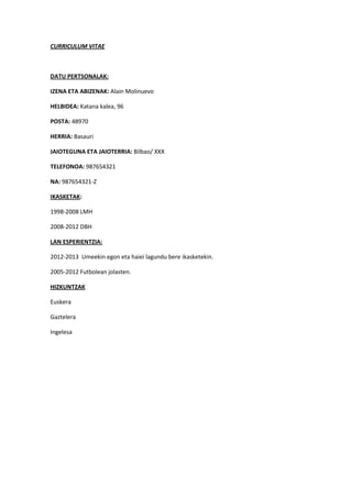 CURRICULUM VITAE



DATU PERTSONALAK:

IZENA ETA ABIZENAK: Alain Molinuevo

HELBIDEA: Katana kalea, 96

POSTA: 48970

HERRIA: Basauri

JAIOTEGUNA ETA JAIOTERRIA: Bilbao/ XXX

TELEFONOA: 987654321

NA: 987654321-Z

IKASKETAK:

1998-2008 LMH

2008-2012 DBH

LAN ESPERIENTZIA:

2012-2013 Umeekin egon eta haiei lagundu bere ikasketekin.

2005-2012 Futbolean jolasten.

HIZKUNTZAK

Euskera

Gaztelera

Ingelesa
 