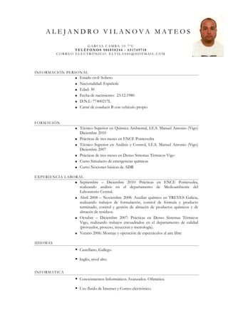 ALEJANDRO VILANOVA MATEOS
                     GARCIA CAMBA 10 7ºC
                 TELÉFONOS 986858244 - 651749718
          CORREO ELECTRÓNICO: ELVILAS80@HOTMAIL.COM




INFORMACIÓN PERSONAL
                  Estado civil: Soltero
                  Nacionalidad: Española
                  Edad: 30
                  Fecha de nacimiento: 23.12.1980
                  D.N.I.: 77400217L
                  Carné de conducir B con vehículo propio


FORMACIÓN
                  Técnico Superior en Química Ambiental, I.E.S. Manuel Antonio (Vigo)
                  Diciembre 2010
                  Prácticas de tres meses en ENCE Pontevedra
                  Técnico Superior en Análisis y Control, I.E.S. Manuel Antonio (Vigo)
                  Diciembre 2007
                  Prácticas de tres meses en Denso Sistemas Térmicos Vigo
                  Curso Simulacro de emergencias químicas
                  Curso Nociones básicas de ADR

EXPERIENCIA LABORAL
                  Septiembre – Diciembre 2010: Prácticas en ENCE Pontevedra,
                  realizando análisis en el departamento de Medioambiente del
                  Laboratorio Central.
                  Abril 2008 – Noviembre 2008: Auxiliar químico en TREVES Galicia,
                  realizando trabajos de formulación, control de fórmula y producto
                  terminado, control y gestión de almacén de productos químicos y de
                  almacén de residuos.
                  Octubre – Diciembre 2007: Prácticas en Denso Sistemas Térmicos
                  Vigo, realizando trabajos encuadrados en el departamento de calidad
                  (proveedor, proceso, inyección y metrología).
                  Verano 2006: Montaje y operación de espectáculos al aire libre

IDIOMAS
                  Castellano, Gallego.

                  Inglés, nivel alto.


INFORMATICA
                  Conocimientos Informáticos Avanzados. Ofimática.

                  Uso fluido de Internet y Correo electrónico.
 