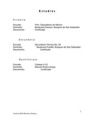 E s t u d i o s
P r i m a r i a
Escuela: Prim. Educadores de México
Domicilio: Boulevard Oaxaca, Bosques de San Sebastián
Documento: Certificado
S e c u n d a r i a
Escuela: Secundaria Técnica No. 50
Domicilio: Boulevard Puebla, Bosques de San Sebastián
Documento: Certificado
B a c h i l l e r a t o
Escuela: Cobaep U-15
Domicilio: Manuel Rivera Anaya
Documento: Certificado
2
América Rubí Ramírez Jiménez