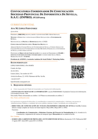 CONVOCATORIA COORDINADOR DE COMUNICACIÓN
SOCIEDAD PROVINCIAL DE INFORMÁTICA DE SEVILLA,
S.A.U. (INPRO). JULIO 2014
CURRICULUM VITAE.
ANA M. LÓPEZ FERNÁNDEZ
@ANLOPFER
PERIODISTA, DIRCOM, DOCENTE, DISEÑO Y GESTIÓN WEB CMS Y REDES SOCIALES.
MÁSTER EN MARKETING Y ESTRATEGIAS EN REDES SOCIALES POR LA UNIVERSIDAD DE
SEVILLA.
MÁSTER OFICIAL EN POLÍTICA Y DEMOCRACIA POR LA UNED.
CONSULTORA DE COMUNICACIÓN Y MARKETING DIGITAL EN:
ADRIANO GRUPO; COLEGIO OFICIAL DE VETERINARIOS DE SEVILLA, CONSEJO ANDALUZ DE
COLEGIOS OFICIALES DE VETERINARIOS; CÁTEDRA METROPOL-PARASOL DE LA UNIVERSIDAD
DE SEVILLA, ENTRE OTROS CLIENTES.
PROFESORA DE DIRECCIÓN DE COMUNICACIÓN EN EL GRADO DE PERIODISMO EN CEADE Y
PONENTE EN DIVERSOS MÁSTERES UNIVERSITARIOS Y CURSOS SOBRE SOCIAL MEDIA,
MARKETING ONLINE Y TURISMO.
Presidenta de ASMMUS, Asociación Andaluza De Social Media Y Marketing Online.
DATOS PERSONALES
LÓPEZ FERNÁNDEZ, ANA MARÍA
Casada, dos hijas
26.222.549-L
Linares (Jaén), 2 de octubre de 1973
Avda de las Rosas, 22. 41928. Palomares del Río. Sevilla.
+34 625151877
lopezfernandez.ana@gmail.com
1. REQUISITOS MÍNIMOS
a) Estar en posesión del Título de Licenciado/a en Ciencias de la Información
- LICENCIADA EN CIENCIAS DE LA INFORMACIÓN- sección PERIODISMO. Facultad de Ciencias de la Información.
Universidad de Sevilla. 1996
Nota media: Planes estructurados en créditos: 1,65 Planes no estructurados en créditos: 2
Doc: Título; certificación notas
b) Experiencia en puestos de dirección y/o coordinación en materia de comunicación y relaciones con prensa en
Administraciones Públicas, o entidades del sector público (mínimo 4 años). Acreditada con certificado de:
- DIRECTORA DE COMUNICACIÓN DE TUSSAM (TRANSPORTES URBANOS DE SEVILLA S.A.M.) Contrato
laboral a tiempo completo de Técnico de Grado Superior. Mayo/2006 a Mayo/2007 (1 AÑO)
Funciones:
- Coordinadora de Comunicación y Relaciones Externas del Proyecto de Peatonalización de la Avenida de la
Constitución e implantación del sistema de transporte ligero Metrocentro de la ciudad de Sevilla.
Doc: Contrato
- SUBJEFA DEL GABINETE DE PRENSA DEL AYUNTAMIENTO DE SEVILLA. Resolución nº 455. Publicación BOP
13 agosto 2007. Junio/2007 a junio/2011 (4 AÑOS)
1
 