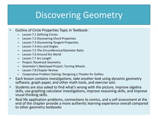 Discovering Geometry
• Outline of Circle Properties Topic in Textbook:
– Lesson 7.1 Defining Circles
– Lesson 7.2 Discovering Chord Properties
– Lesson 7.3 Discovering Tangent Properties
– Lesson 7.4 Arcs and Angles
– Lesson 7.5 The Circumference/Diameter Ratio
– Lesson 7.6 Around the World
– Lesson 7.7 Arc Length
– Project: Racetrack Geometry
– Geometer’s Sketchpad Project: Turning Wheels
– Lesson 7.8 Chapter Review
– Cooperative Problem Solving: Designing a Theater for Galileo
• Each lesson contains investigations, take another look using dynamic geometry
software, graph paper, and other math tools, and exercise sets.
• Students are also asked to find what’s wrong with the picture, improve algebra
skills, use graphing calculator investigations, improve reasoning skills, and improve
visual thinking skills.
• Real life application problems, connections to comics, and a self assessment at the
end of the chapter provide a more authentic learning experience overall compared
to other geometry textbooks
 