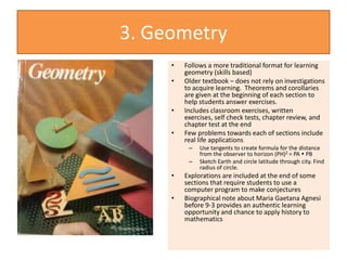 3. Geometry
• Follows a more traditional format for learning
geometry (skills based)
• Older textbook – does not rely on investigations
to acquire learning. Theorems and corollaries
are given at the beginning of each section to
help students answer exercises.
• Includes classroom exercises, written
exercises, self check tests, chapter review, and
chapter test at the end
• Few problems towards each of sections include
real life applications
– Use tangents to create formula for the distance
from the observer to horizon (PH)2 = PA  PB
– Sketch Earth and circle latitude through city. Find
radius of circle.
• Explorations are included at the end of some
sections that require students to use a
computer program to make conjectures
• Biographical note about Maria Gaetana Agnesi
before 9-3 provides an authentic learning
opportunity and chance to apply history to
mathematics
 