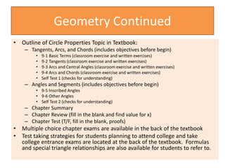 Geometry Continued
• Outline of Circle Properties Topic in Textbook:
– Tangents, Arcs, and Chords (includes objectives before begin)
• 9-1 Basic Terms (classroom exercise and written exercises)
• 9-2 Tangents (classroom exercise and written exercises)
• 9-3 Arcs and Central Angles (classroom exercise and written exercises)
• 9-4 Arcs and Chords (classroom exercise and written exercises)
• Self Test 1 (checks for understanding)
– Angles and Segments (includes objectives before begin)
• 9-5 Inscribed Angles
• 9-6 Other Angles
• Self Test 2 (checks for understanding)
– Chapter Summary
– Chapter Review (fill in the blank and find value for x)
– Chapter Test (T/F, fill in the blank, proofs)
• Multiple choice chapter exams are available in the back of the textbook
• Test taking strategies for students planning to attend college and take
college entrance exams are located at the back of the textbook. Formulas
and special triangle relationships are also available for students to refer to.
 