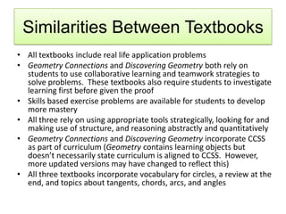 Similarities Between Textbooks
• All textbooks include real life application problems
• Geometry Connections and Discovering Geometry both rely on
students to use collaborative learning and teamwork strategies to
solve problems. These textbooks also require students to investigate
learning first before given the proof
• Skills based exercise problems are available for students to develop
more mastery
• All three rely on using appropriate tools strategically, looking for and
making use of structure, and reasoning abstractly and quantitatively
• Geometry Connections and Discovering Geometry incorporate CCSS
as part of curriculum (Geometry contains learning objects but
doesn’t necessarily state curriculum is aligned to CCSS. However,
more updated versions may have changed to reflect this)
• All three textbooks incorporate vocabulary for circles, a review at the
end, and topics about tangents, chords, arcs, and angles
 