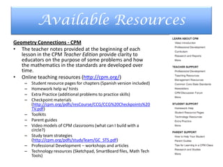 Available Resources
Geometry Connections - CPM
• The teacher notes provided at the beginning of each
lesson in the CPM Teacher Edition provide clarity to
educators on the purpose of some problems and how
the mathematics in the standards are developed over
time.
• Online teaching resources (http://cpm.org/)
– Student resource pages for chapters (Spanish version included)
– Homework help w/ hints
– Extra Practice (additional problems to practice skills)
– Checkpoint materials
(http://cpm.org/pdfs/resCourse/CCG/CCG%20Checkpoints%20
TV.pdf)
– Toolkits
– Parent guides
– Video models of CPM classrooms (what can I build with a
circle?)
– Study team strategies
(http://cpm.org/pdfs/studyTeam/GC_STS.pdf)
– Professional Development – workshops and articles
– Technology resources (Sketchpad, SmartBoard files, Math Tech
Tools)
 