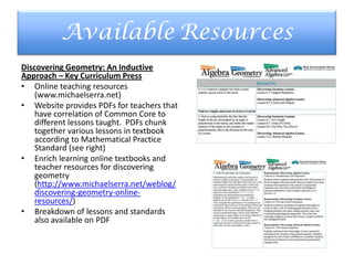 Available Resources
Discovering Geometry: An Inductive
Approach – Key Curriculum Press
• Online teaching resources
(www.michaelserra.net)
• Website provides PDFs for teachers that
have correlation of Common Core to
different lessons taught. PDFs chunk
together various lessons in textbook
according to Mathematical Practice
Standard (see right)
• Enrich learning online textbooks and
teacher resources for discovering
geometry
(http://www.michaelserra.net/weblog/
discovering-geometry-online-
resources/)
• Breakdown of lessons and standards
also available on PDF
 