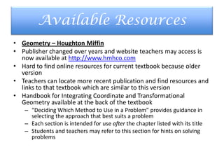 Available Resources
• Geometry – Houghton Miffin
• Publisher changed over years and website teachers may access is
now available at http://www.hmhco.com
• Hard to find online resources for current textbook because older
version
• Teachers can locate more recent publication and find resources and
links to that textbook which are similar to this version
• Handbook for Integrating Coordinate and Transformational
Geometry available at the back of the textbook
– “Deciding Which Method to Use in a Problem” provides guidance in
selecting the approach that best suits a problem
– Each section is intended for use after the chapter listed with its title
– Students and teachers may refer to this section for hints on solving
problems
 