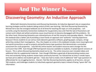 And The Winner Is……
Discovering Geometry: An Inductive Approach
While both Geometry Connections and Discovering Geometry: An Inductive Approach rely on cooperative
learning strategies and the students taking control of their own learning, I felt that Discovering Geometry by
Michael Serra was the strongest textbook out of all three for teaching the topic on circle properties. I am
currently using the Geometry Connections textbook for my geometry class and I feel the lack of illustrations (all
cartoon and in black and white) sometimes cause visual learners to become disengaged with the problems. On
the other hand, Discovering Geometry uses colored pictures of real life scenarios and everyday objects. I feel that
this textbook does a better job of providing a more hands-on approach and “authentic” learning experience
because it forces students to use various tools (dynamic geometry software, graphing paper, compass, string)
while they conduct their investigations. Plus, the chapter on circles in this textbook includes more meaningful and
real world connections as well as projects and performance type questions that demonstrate a summative
assessment for circle properties. I also felt the online teacher and student resources were stronger for this
curriculum than CPM. Even though CPM had Spanish resources available to students, it lacked Spanish versions of
lessons. This is where Discovering Geometry stood out to me. The online resources even included videos and
additional links for supplemental materials. Even though CPM does a good job of demonstrating mastery over
time and constantly having students review topics previously learned, I’ve noticed that at times it sneaks topics
we have yet to address and students get lost. I have also had to create a lot of additional “skill” type questions to
differentiate for my struggling learners. Overall, I feel like Discovering Geometry applies to all learners, not just
TAG students, and challenges students to inductively approach geometry topics instead of being “spoon-fed” the
information.
 