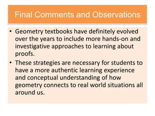 Final Comments and Observations
• Geometry textbooks have definitely evolved
over the years to include more hands-on and
investigative approaches to learning about
proofs.
• These strategies are necessary for students to
have a more authentic learning experience
and conceptual understanding of how
geometry connects to real world situations all
around us.
 