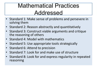 Mathematical Practices
Addressed
• Standard 1: Make sense of problems and persevere in
solving them
• Standard 2: Reason abstractly and quantitatively
• Standard 3: Construct viable arguments and critique
the reasoning of others
• Standard 4: Model with mathematics
• Standard 5: Use appropriate tools strategically
• Standard 6: Attend to precision
• Standard 7: Look for and make use of structure
• Standard 8: Look for and express regularity in repeated
reasoning
 
