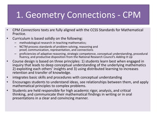 1. Geometry Connections - CPM
• CPM Connections texts are fully aligned with the CCSS Standards for Mathematical
Practice.
• Curriculum is based solidly on the following:
– methodological research in teaching mathematics;
– NCTM process standards of problem solving, reasoning and
proof, communication, representation, and connections
– proficiencies of adaptive reasoning, strategic competence, conceptual understanding, procedural
fluency, and productive disposition from the National Research Council’s Adding It Up
• Course design is based on three principles: 1) students learn best when engaged in
inquiry that leads to deep conceptual understanding of the underlying mathematics
2) exploiting each others’ insights and 3) using distributed learning to increases
retention and transfer of knowledge.
• integrates basic skills and procedures with conceptual understanding
• Encourages students to understand ideas, see relationships between them, and apply
mathematical principles to complex problems.
• Students are held responsible for high academic rigor, analysis, and critical
thinking, and communicate their mathematical findings in writing or in oral
presentations in a clear and convincing manner.
 