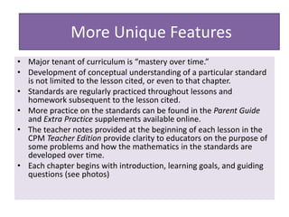 • Major tenant of curriculum is “mastery over time.”
• Development of conceptual understanding of a particular standard
is not limited to the lesson cited, or even to that chapter.
• Standards are regularly practiced throughout lessons and
homework subsequent to the lesson cited.
• More practice on the standards can be found in the Parent Guide
and Extra Practice supplements available online.
• The teacher notes provided at the beginning of each lesson in the
CPM Teacher Edition provide clarity to educators on the purpose of
some problems and how the mathematics in the standards are
developed over time.
• Each chapter begins with introduction, learning goals, and guiding
questions (see photos)
More Unique Features
 