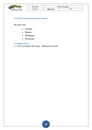 Department Vocational Pedagogy
Electronic EET- EL-7 VP-9
18
5.2.3 list of attached teaching material
We will to use :
 Handout.
 Markers.
 Whiteboard.
 Worksheet.
5.2.4References :
 TVTC Curriculum RCT book " Electronics circuits"
 