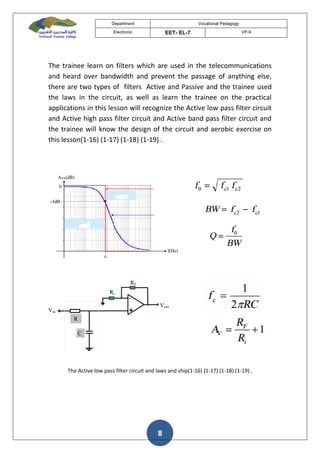 Department Vocational Pedagogy
Electronic EET- EL-7 VP-9
8
The trainee learn on filters which are used in the telecommunications
and heard over bandwidth and prevent the passage of anything else,
there are two types of filters Active and Passive and the trainee used
the laws in the circuit, as well as learn the trainee on the practical
applications in this lesson will recognize the Active low pass filter circuit
and Active high pass filter circuit and Active band pass filter circuit and
the trainee will know the design of the circuit and aerobic exercise on
this lesson(1-16) (1-17) (1-18) (1-19) .
The Active low pass filter circuit and laws and ship(1-16) (1-17) (1-18) (1-19) .
 