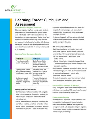 Learning ForceTM 
Curriculum and 
Assessment 
Comprehensive, targeted curriculum 
EdisonLearning’s Learning Force is a high-quality, standards-based 
reading and mathematics tutoring program created, 
used, and refined by and for public school educators. The 
Learning Force curriculum, comprised of Reading Force™ and 
Math Force™, contains 90 hours of high-quality instruction 
and assessment that is focused on foundation skills. Lessons 
are weighted to target the most frequently tested skills to truly 
connect teachers and students to the learning that is required 
of the classroom. 
Learning Force Curriculum Benefits 
For Students For Teachers 
Personal workbooks for 
privately noting progress 
Quality Teachers Edition 
contains paced, scripted 
lessons with methods to 
address all student learners 
Engaging games, puzzles 
and graphics help students 
to reinforce and master skills 
Math manipulatives and 
classroom library provides 
necessary support for 
student learning 
Small groups support 
individualized attention 
and positive recognition of 
learning 
Professional development 
on instructional strategies 
is leveraged throughout the 
school day 
Reading Force curriculum features: 
• Each lesson presents focused foundation skills using both 
fiction and informational text. Skills are first presented with 
fictional text, and then the same skill is reinforced with 
informational text. 
• Periodic skill review lessons demonstrate that reading skills 
are not found in isolation but rather in combination with one 
another. Lessons provide a useful comparison of fiction and 
informational text, and show a logical use of context clues. 
• Vocabulary development is stressed in each lesson and 
coupled with reading strategies such as visualization, 
questioning, and summarizing, to support students with 
all text they encounter. 
• A classroom library with both fiction and non-fiction trade 
books is used for student modeling of reading strategies, 
partner reading, and discussion. 
Math Force curriculum features: 
• Each lesson includes real world problem solving and 
short-answer questions, requiring students to articulate 
understanding and mirror standardized test requirements. 
- All math lessons contain a skill focus and ample 
practice material. 
- Teacher Editions feature Distracter Analysis and Fixing 
Common Errors sections, giving teachers strategies to help 
assess skill acquisition. 
• Math vocabulary is presented and defined at lesson start and 
referred to throughout the lesson. Students are encouraged 
to use correct math vocabulary, estimate before 
computation, and justify answers. 
• Grade-level manipulatives support instruction and facilitate 
group and individual demonstration of skill mastery. 
Learning Force supports all learners 
Every Learning Force lesson boasts differentiated instruction 
and includes a common, thoughtfully paced lesson format and 
scaffolding supports that help all students learn. 
Proven lesson formats 
Student Workbooks and Teacher Editions work hand in hand 
to integrate best practices and skill-focused instruction. 
• Each lesson begins with Warm-Up, featuring a student 
engagement activity such as a puzzle, word game or graphic. 
This motivates students and directs the teacher to determine 
needed background knowledge. 
 