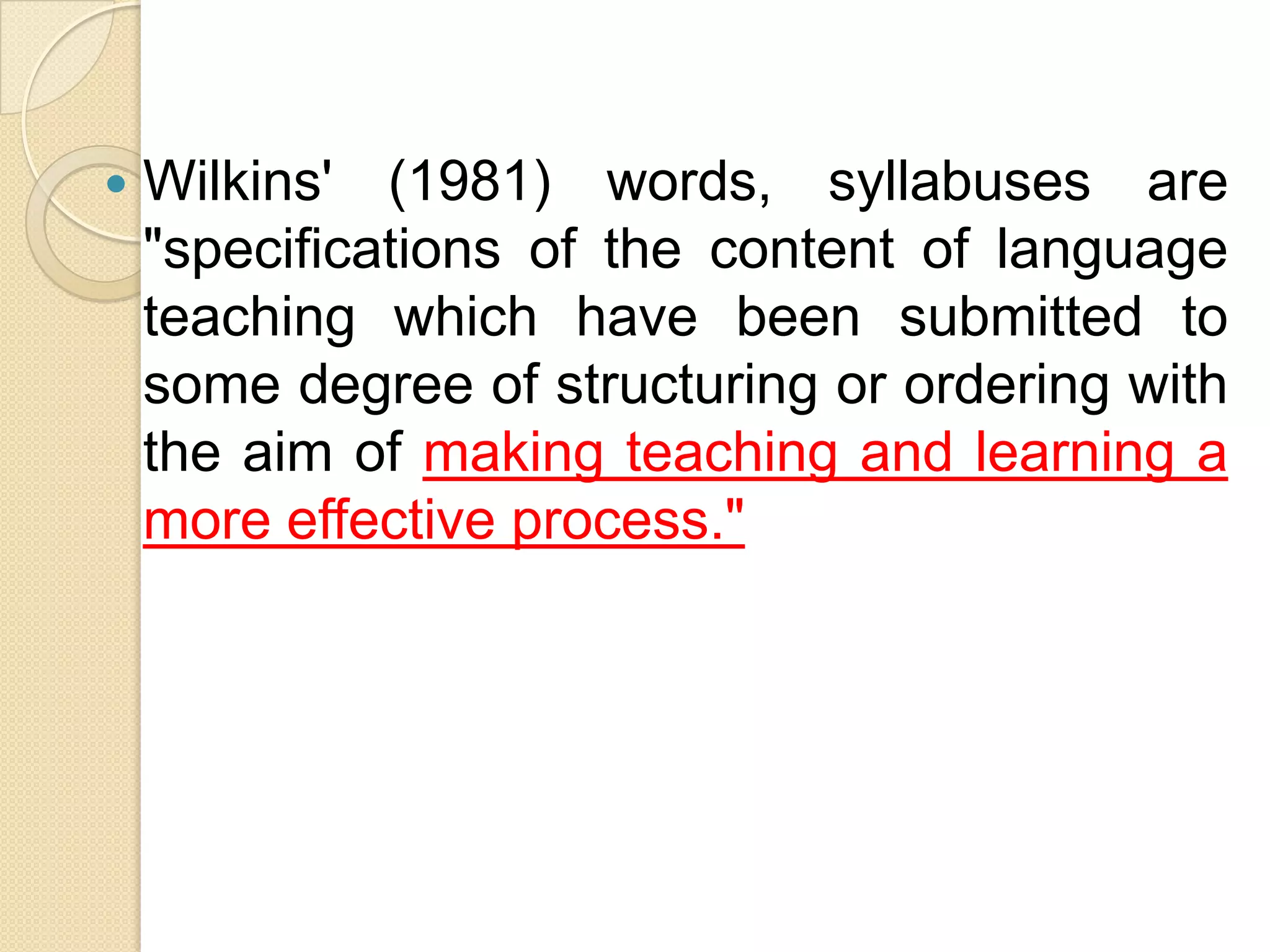    Wilkins' (1981) words, syllabuses are
    "specifications of the content of language
    teaching which have been submitted to
    some degree of structuring or ordering with
    the aim of making teaching and learning a
    more effective process."
 