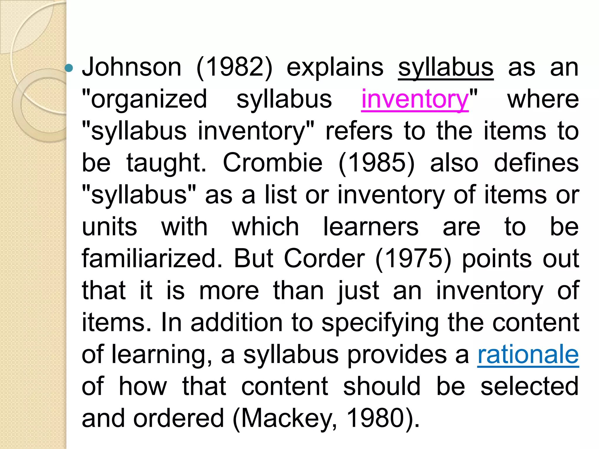   Johnson (1982) explains syllabus as an
    "organized syllabus inventory" where
    "syllabus inventory" refers to the items to
    be taught. Crombie (1985) also defines
    "syllabus" as a list or inventory of items or
    units with which learners are to be
    familiarized. But Corder (1975) points out
    that it is more than just an inventory of
    items. In addition to specifying the content
    of learning, a syllabus provides a rationale
    of how that content should be selected
    and ordered (Mackey, 1980).
 