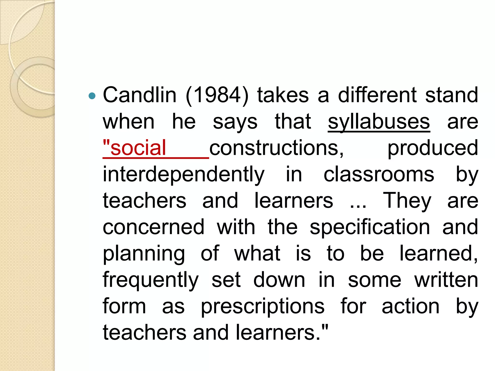    Candlin (1984) takes a different stand
    when he says that syllabuses are
    "social    constructions,    produced
    interdependently in classrooms by
    teachers and learners ... They are
    concerned with the specification and
    planning of what is to be learned,
    frequently set down in some written
    form as prescriptions for action by
    teachers and learners."
 