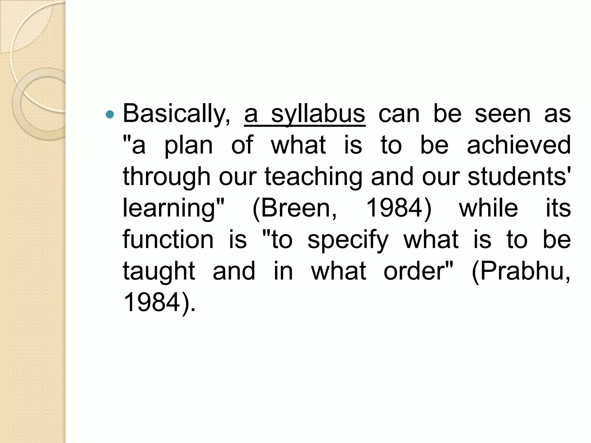    Basically, a syllabus can be seen as
    "a plan of what is to be achieved
    through our teaching and our students'
    learning" (Breen, 1984) while its
    function is "to specify what is to be
    taught and in what order" (Prabhu,
    1984).
 